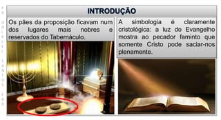 P
R
O
D
I
R
L
E
I
S
A
N
T
O
S
E
B
D
Os pães da proposição ficavam num
dos lugares mais nobres e
reservados do Tabernáculo.
A simbologia é claramente
cristológica: a luz do Evangelho
mostra ao pecador faminto que
somente Cristo pode saciar-nos
plenamente.
 