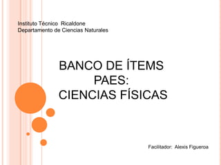 Instituto Técnico Ricaldone
Departamento de Ciencias Naturales




               BANCO DE ÍTEMS
                    PAES:
               CIENCIAS FÍSICAS



                                     Facilitador: Alexis Figueroa
 