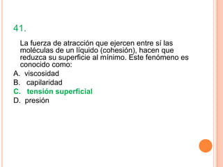 41.
  La fuerza de atracción que ejercen entre sí las
  moléculas de un líquido (cohesión), hacen que
  reduzca su superficie al mínimo. Este fenómeno es
  conocido como:
A. viscosidad
B. capilaridad
C. tensión superficial
D. presión
 