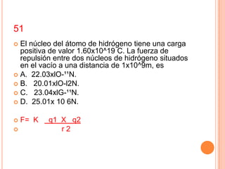 51
 El núcleo del átomo de hidrógeno tiene una carga
  positiva de valor 1.60x10^19 C. La fuerza de
  repulsión entre dos núcleos de hidrógeno situados
  en el vacío a una distancia de 1x10^9m, es
 A. 22.03xlO-¹¹N.
 B. 20.01xlO-l2N.
 C. 23.04xlG-¹¹N.
 D. 25.01x 10 6N.


   F= K   q1 X q2
             r2
 