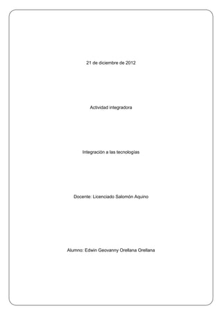 21 de diciembre de 2012




          Actividad integradora




       Integración a las tecnologías




  Docente: Licenciado Salomón Aquino




Alumno: Edwin Geovanny Orellana Orellana
 