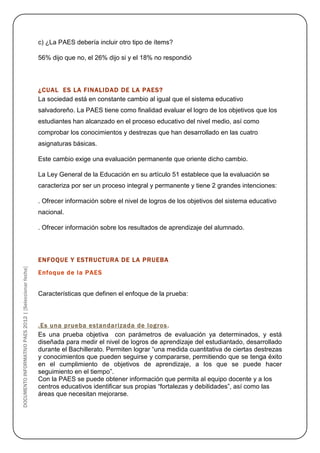 c) ¿La PAES debería incluir otro tipo de ítems?

                                                        56% dijo que no, el 26% dijo si y el 18% no respondió




                                                        ¿CUAL ES LA FINALIDAD DE LA PAES?
                                                        La sociedad está en constante cambio al igual que el sistema educativo
                                                        salvadoreño. La PAES tiene como finalidad evaluar el logro de los objetivos que los
                                                        estudiantes han alcanzado en el proceso educativo del nivel medio, así como
                                                        comprobar los conocimientos y destrezas que han desarrollado en las cuatro
                                                        asignaturas básicas.

                                                        Este cambio exige una evaluación permanente que oriente dicho cambio.

                                                        La Ley General de la Educación en su artículo 51 establece que la evaluación se
                                                        caracteriza por ser un proceso integral y permanente y tiene 2 grandes intenciones:

                                                        . Ofrecer información sobre el nivel de logros de los objetivos del sistema educativo
                                                        nacional.

                                                        . Ofrecer información sobre los resultados de aprendizaje del alumnado.




                                                        ENFOQUE Y ESTRUCTURA DE LA PRUEBA
DOCUMENTO INFORMATIVO PAES 2012 | [Seleccionar fecha]




                                                        Enfoque de la PAES


                                                        Características que definen el enfoque de la prueba:



                                                        .Es una prueba estandarizada de logros .
                                                        Es una prueba objetiva con parámetros de evaluación ya determinados, y está
                                                        diseñada para medir el nivel de logros de aprendizaje del estudiantado, desarrollado
                                                        durante el Bachillerato. Permiten lograr “una medida cuantitativa de ciertas destrezas
                                                        y conocimientos que pueden seguirse y compararse, permitiendo que se tenga éxito
                                                        en el cumplimiento de objetivos de aprendizaje, a los que se puede hacer
                                                        seguimiento en el tiempo”.
                                                        Con la PAES se puede obtener información que permita al equipo docente y a los
                                                        centros educativos identificar sus propias “fortalezas y debilidades”, así como las
                                                        áreas que necesitan mejorarse.
 