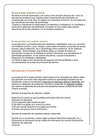 Es una prueba referida a criterio.
Se mide el nivel de desempeño y se evalúa como se logró alcanzar ese nivel. En
este tipo de pruebas lo que interesa eslos conocimientos del estudiante, sin
comparársele con el de otros. El objetivo es comprobar el dominio de competencias,
que constituyen las metas de aprendizaje.
 Cuando un estudiante ha desarrollado una destreza o competencia, lo manifiesta a
través de la aplicación de habilidades concretas con las cuales logra resolver
situaciones de la vida cotidiana o en el contexto académico.




Es una prueba con carácter sumario.
La prueba tiene una finalidad descubrir destrezas y debilidades, pero a su vez tiene
una finalidad sumativa, pues “recoge y valora datos al finalizar un período de tiempo
previsto, para la obtención de un aprendizaje como constancia de los objetivos
esperados”. Dicha finalidad esta también refleja un carácter formativo ya
que también cumple con la finalidad de ofrecer información que retroalimente el
aprendizaje generados en los centros educativos y ayuda al estudiante a
determinar sus fortalezas y debilidades.
La PAES se aplica a los estudiantes de segundo año de bachillerato y tiene
una ponderación en la nota de promoción del alumno.



Estructura de la Prueba PAES


La prueba de 2012 posee cambios relacionados con la necesidad de obtener datos
que permitan una visión más integradora sobre los aprendizajes logrados por los
estudiantes, pues se incorporarán preguntas de respuesta abierta o desarrollo que



                                                                                        DOCUMENTO INFORMATIVO PAES 2012 | [Seleccionar fecha]
exploran la resolución de problemas concretos y preguntas de selección múltiple,
que valoran el desarrollo de actitudes del estudiante resolver problemas de cada
materia evaluada.

Ejemplo de preguntas de selección múltiple:

Selecciona la opción en que la palabra subrayada está bien escrita.
Opciones de respuesta
a) Una pequeña valla impedía el paso.
b) Se abrió una grieta muy onda en la colina.
c) El carro quedó desecho con el golpe que recibió.
d) Deseo que graves toda la información.

Ejemplo de preguntas de respuesta abierta o desarrollo:

Cuando voy a una tienda y compro algún producto alimenticio empacado, leo y
Comprendo la información de las viñetas de información de nutrición del producto.
Opciones de respuesta
a) Nunca
 