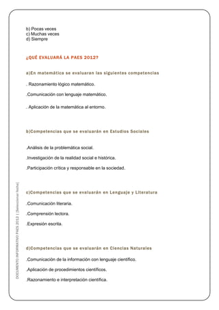 b) Pocas veces
                                                        c) Muchas veces
                                                        d) Siempre



                                                        ¿QUÉ EVALUARÁ LA PAES 2012?


                                                        a)En matemática se evaluaran las siguientes competencias

                                                        . Razonamiento lógico matemático.

                                                        .Comunicación con lenguaje matemático.

                                                        . Aplicación de la matemática al entorno.




                                                        b)Competencias que se evaluarán en Estudios Sociales


                                                        .Análisis de la problemática social.

                                                        .Investigación de la realidad social e histórica.

                                                        .Participación crítica y responsable en la sociedad.
DOCUMENTO INFORMATIVO PAES 2012 | [Seleccionar fecha]




                                                        c)Competencias que se evaluarán en Lenguaje y Literatura

                                                        .Comunicación literaria.

                                                        .Comprensión lectora.

                                                        .Expresión escrita.




                                                        d)Competencias que se evaluarán en Ciencias Naturales

                                                        .Comunicación de la información con lenguaje científico.

                                                        .Aplicación de procedimientos científicos.

                                                        .Razonamiento e interpretación científica.
 