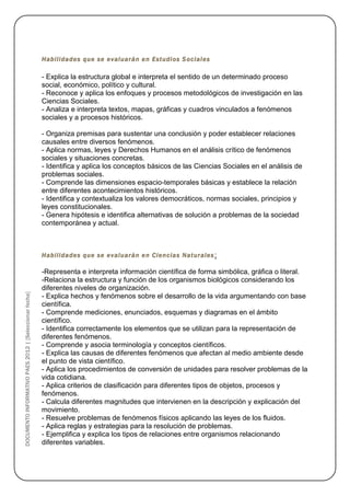 Habilidades que se evaluarán en Estudios S ociales

                                                        - Explica la estructura global e interpreta el sentido de un determinado proceso
                                                        social, económico, político y cultural.
                                                        - Reconoce y aplica los enfoques y procesos metodológicos de investigación en las
                                                        Ciencias Sociales.
                                                        - Analiza e interpreta textos, mapas, gráficas y cuadros vinculados a fenómenos
                                                        sociales y a procesos históricos.

                                                        - Organiza premisas para sustentar una conclusión y poder establecer relaciones
                                                        causales entre diversos fenómenos.
                                                        - Aplica normas, leyes y Derechos Humanos en el análisis crítico de fenómenos
                                                        sociales y situaciones concretas.
                                                        - Identifica y aplica los conceptos básicos de las Ciencias Sociales en el análisis de
                                                        problemas sociales.
                                                        - Comprende las dimensiones espacio-temporales básicas y establece la relación
                                                        entre diferentes acontecimientos históricos.
                                                        - Identifica y contextualiza los valores democráticos, normas sociales, principios y
                                                        leyes constitucionales.
                                                        - Genera hipótesis e identifica alternativas de solución a problemas de la sociedad
                                                        contemporánea y actual.



                                                        Habilidades que se evaluarán en Ciencias Naturales :

                                                        -Representa e interpreta información científica de forma simbólica, gráfica o literal.
                                                        -Relaciona la estructura y función de los organismos biológicos considerando los
                                                        diferentes niveles de organización.
DOCUMENTO INFORMATIVO PAES 2012 | [Seleccionar fecha]




                                                        - Explica hechos y fenómenos sobre el desarrollo de la vida argumentando con base
                                                        científica.
                                                        - Comprende mediciones, enunciados, esquemas y diagramas en el ámbito
                                                        científico.
                                                        - Identifica correctamente los elementos que se utilizan para la representación de
                                                        diferentes fenómenos.
                                                        - Comprende y asocia terminología y conceptos científicos.
                                                        - Explica las causas de diferentes fenómenos que afectan al medio ambiente desde
                                                        el punto de vista científico.
                                                        - Aplica los procedimientos de conversión de unidades para resolver problemas de la
                                                        vida cotidiana.
                                                        - Aplica criterios de clasificación para diferentes tipos de objetos, procesos y
                                                        fenómenos.
                                                        - Calcula diferentes magnitudes que intervienen en la descripción y explicación del
                                                        movimiento.
                                                        - Resuelve problemas de fenómenos físicos aplicando las leyes de los fluidos.
                                                        - Aplica reglas y estrategias para la resolución de problemas.
                                                        - Ejemplifica y explica los tipos de relaciones entre organismos relacionando
                                                        diferentes variables.
 