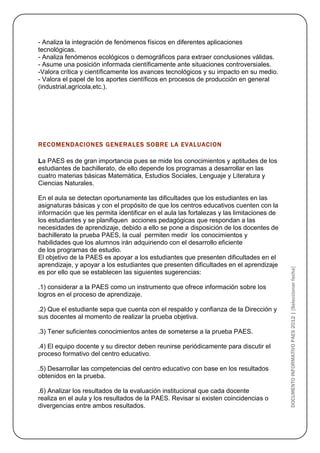- Analiza la integración de fenómenos físicos en diferentes aplicaciones
tecnológicas.
- Analiza fenómenos ecológicos o demográficos para extraer conclusiones válidas.
- Asume una posición informada científicamente ante situaciones controversiales.
-Valora crítica y científicamente los avances tecnológicos y su impacto en su medio.
- Valora el papel de los aportes científicos en procesos de producción en general
(industrial,agrícola,etc.).




RECOMENDACIONES GENERA LES SOBRE LA EVALUACION

La PAES es de gran importancia pues se mide los conocimientos y aptitudes de los
estudiantes de bachillerato, de ello depende los programas a desarrollar en las
cuatro materias básicas Matemática, Estudios Sociales, Lenguaje y Literatura y
Ciencias Naturales.

En el aula se detectan oportunamente las dificultades que los estudiantes en las
asignaturas básicas y con el propósito de que los centros educativos cuenten con la
información que les permita identificar en el aula las fortalezas y las limitaciones de
los estudiantes y se planifiquen acciones pedagógicas que respondan a las
necesidades de aprendizaje, debido a ello se pone a disposición de los docentes de
bachillerato la prueba PAES, la cual permiten medir los conocimientos y
habilidades que los alumnos irán adquiriendo con el desarrollo eficiente
de los programas de estudio.
El objetivo de la PAES es apoyar a los estudiantes que presenten dificultades en el
aprendizaje, y apoyar a los estudiantes que presenten dificultades en el aprendizaje



                                                                                          DOCUMENTO INFORMATIVO PAES 2012 | [Seleccionar fecha]
es por ello que se establecen las siguientes sugerencias:

.1) considerar a la PAES como un instrumento que ofrece información sobre los
logros en el proceso de aprendizaje.

.2) Que el estudiante sepa que cuenta con el respaldo y confianza de la Dirección y
sus docentes al momento de realizar la prueba objetiva.

.3) Tener suficientes conocimientos antes de someterse a la prueba PAES.

.4) El equipo docente y su director deben reunirse periódicamente para discutir el
proceso formativo del centro educativo.

.5) Desarrollar las competencias del centro educativo con base en los resultados
obtenidos en la prueba.

.6) Analizar los resultados de la evaluación institucional que cada docente
realiza en el aula y los resultados de la PAES. Revisar si existen coincidencias o
divergencias entre ambos resultados.
 