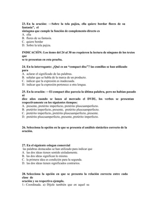 23. En la oración: ―Sobre la tela pajiza, ella quiere bordar flores de su
fantasía”, el
sintagma que cumple la función de complemento directo es
A. ella
B. flores de su fantasía.
C. quiere bordar
D. Sobre la tela pajiza.
INDICACIÓN: Los ítems del 24 al 30 no requieren la lectura de ninguno de los textos
que
se te presentan en esta prueba.
24. En la interrogante: ¿Qué es un “compact disc”? las comillas se han utilizado
para
A. aclarar el significado de las palabras.
B. señalar que se habla de la marca de un producto.
C. indicar que la expresión es inadecuada.
D. indicar que la expresión pertenece a otra lengua.
25. En la oración: ―El compact disc parecía la última palabra, pero no habían pasado
ni
diez años cuando se lanza al mercado el DVD‖ , los verbos se presentan
respectivamente en los siguientes tiempos:
A. presente, pretérito imperfecto, pretérito pluscuamperfecto.
B. pretérito imperfecto, presente, pretérito pluscuamperfecto.
C. pretérito imperfecto, pretérito pluscuamperfecto, presente.
D. pretérito pluscuamperfecto, presente, pretérito imperfecto.
26. Selecciona la opción en la que se presenta el análisis sintáctico correcto de la
oración.

27. En el siguiente eslogan comercial
las palabras destacadas se han utilizado para indicar que
A. las dos ideas tienen sentido aisladamente.
B. las dos ideas significan lo mismo.
C. la primera idea es condición para la segunda.
D. las dos ideas tienen significados contrarios.
28. Selecciona la opción en que se presenta la relación correcta entre cada
clase de
oración y su respectivo ejemplo.
1.- Coordinada. a) Díjole también que en aquel su

 