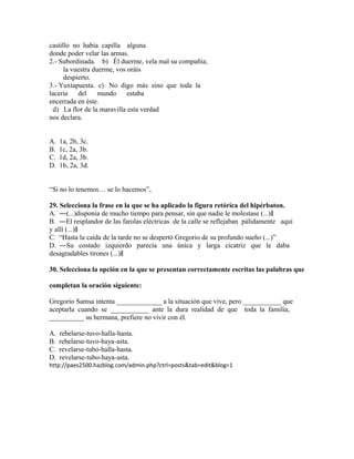 castillo no había capilla alguna
donde poder velar las armas.
2.- Subordinada. b) Él duerme, vela mal su compañía;
la vuestra duerme, vos oráis
despierto.
3.- Yuxtapuesta. c) No digo más sino que toda la
laceria
del
mundo
estaba
encerrada en éste.
d) La flor de la maravilla esta verdad
nos declara.
A.
B.
C.
D.

1a, 2b, 3c.
1c, 2a, 3b.
1d, 2a, 3b.
1b, 2a, 3d.

“Si no lo tenemos… se lo hacemos”,
29. Selecciona la frase en la que se ha aplicado la figura retórica del hipérbaton.
A. ―(...)disponía de mucho tiempo para pensar, sin que nadie le molestase (...)‖
B. ―El resplandor de las farolas eléctricas de la calle se reflejaban pálidamente aquí
y allí (...)‖
C. “Hasta la caída de la tarde no se despertó Gregorio de su profundo sueño (...)”
D. ―Su costado izquierdo parecía una única y larga cicatriz que le daba
desagradables tirones (...)‖
30. Selecciona la opción en la que se presentan correctamente escritas las palabras que
completan la oración siguiente:
Gregorio Samsa intenta _____________ a la situación que vive, pero ___________ que
aceptarla cuando se ___________ ante la dura realidad de que toda la familia,
__________ su hermana, prefiere no vivir con él.
A.
B.
C.
D.

rebelarse-tuvo-halla-hasta.
rebelarse-tuvo-haya-asta.
revelarse-tubo-halla-hasta.
revelarse-tubo-haya-asta.

http://paes2500.hazblog.com/admin.php?ctrl=posts&tab=edit&blog=1

 