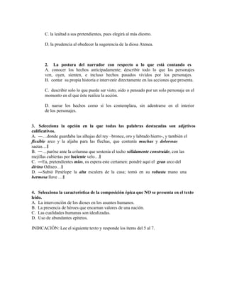 C. la lealtad a sus pretendientes, pues elegirá al más diestro.
D. la prudencia al obedecer la sugerencia de la diosa Atenea.

2. La postura del narrador con respecto a lo que está contando es
A. conocer los hechos anticipadamente; describir todo lo que los personajes
ven, oyen, sienten, e incluso hechos pasados vividos por los personajes.
B. contar su propia historia e intervenir directamente en las acciones que presenta.
C. describir solo lo que puede ser visto, oído o pensado por un solo personaje en el
momento en el que éste realiza la acción.
D. narrar los hechos como si los contemplara, sin adentrarse en el interior
de los personajes.
3. Selecciona la opción en la que todas las palabras destacadas son adjetivos
calificativos.
A. ―…donde guardaba las alhajas del rey –bronce, oro y labrado hierro-, y también el
flexible arco y la aljaba para las flechas, que contenía muchas y dolorosas
saetas…‖
B. ―…paróse ante la columna que sostenía el techo sólidamente construido, con las
mejillas cubiertas por luciente velo…‖
C. ―Ea, pretendientes míos, os espera este certamen: pondré aquí el gran arco del
divino Odiseo…‖
D. ―Subió Penélope la alta escalera de la casa; tomó en su robusta mano una
hermosa llave …‖
4. Selecciona la característica de la composición épica que NO se presenta en el texto
leído.
A. La intervención de los dioses en los asuntos humanos.
B. La presencia de héroes que encarnan valores de una nación.
C. Las cualidades humanas son idealizadas.
D. Uso de abundantes epítetos.
INDICACIÓN: Lee el siguiente texto y responde los ítems del 5 al 7.

 