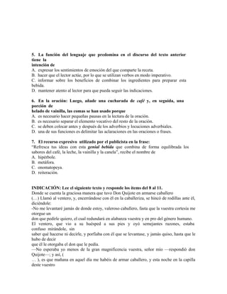 5. La función del lenguaje que predomina en el discurso del texto anterior
tiene la
intención de
A. expresar los sentimientos de emoción del que comparte la receta.
B. hacer que el lector actúe, por lo que se utilizan verbos en modo imperativo.
C. informar sobre los beneficios de combinar los ingredientes para preparar esta
bebida.
D. mantener atento al lector para que pueda seguir las indicaciones.
6. En la oración: Luego, añade una cucharada de café y, en seguida, una
porción de
helado de vainilla, las comas se han usado porque
A. es necesario hacer pequeñas pausas en la lectura de la oración.
B. es necesario separar el elemento vocativo del resto de la oración.
C. se deben colocar antes y después de los adverbios y locuciones adverbiales.
D. una de sus funciones es delimitar las aclaraciones en las oraciones o frases.
7. El recurso expresivo utilizado por el publicista en la frase:
“Refresca tus ideas con esta genial bebida que combina de forma equilibrada los
sabores del café, la leche, la vainilla y la canela”, recibe el nombre de
A. hipérbole.
B. metáfora.
C. onomatopeya.
D. reiteración.
INDICACIÓN: Lee el siguiente texto y responde los ítems del 8 al 11.
Donde se cuenta la graciosa manera que tuvo Don Quijote en armarse caballero
(…) Llamó al ventero, y, encerrándose con él en la caballeriza, se hincó de rodillas ante él,
diciéndole:
-No me levantaré jamás de donde estoy, valeroso caballero, fasta que la vuestra cortesía me
otorgue un
don que pedirle quiero, el cual redundará en alabanza vuestra y en pro del género humano.
El ventero, que vio a su huésped a sus pies y oyó semejantes razones, estaba
confuso mirándole, sin
saber qué hacerse ni decirle, y porfiaba con él que se levantase, y jamás quiso, hasta que le
hubo de decir
que él le otorgaba el don que le pedía.
—No esperaba yo menos de la gran magnificencia vuestra, señor mío —respondió don
Quijote—; y así, (
… ), es que mañana en aquel día me habéis de armar caballero, y esta noche en la capilla
deste vuestro

 