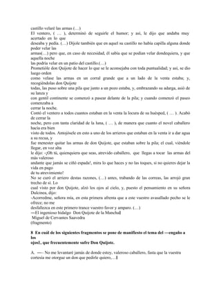 castillo velaré las armas (…)
El ventero, ( … ), determinó de seguirle el humor; y así, le dijo que andaba muy
acertado en lo que
deseaba y pedía. (…) Díjole también que en aquel su castillo no había capilla alguna donde
poder velar las
armas(…) pero que, en caso de necesidad, él sabía que se podían velar dondequiera, y que
aquella noche
las podría velar en un patio del castillo.(…)
Prometióle don Quijote de hacer lo que se le aconsejaba con toda puntualidad; y así, se dio
luego orden
como velase las armas en un corral grande que a un lado de la venta estaba; y,
recogiéndolas don Quijote
todas, las puso sobre una pila que junto a un pozo estaba, y, embrazando su adarga, asió de
su lanza y
con gentil continente se comenzó a pasear delante de la pila; y cuando comenzó el paseo
comenzaba a
cerrar la noche.
Contó el ventero a todos cuantos estaban en la venta la locura de su huésped, ( … ). Acabó
de cerrar la
noche, pero con tanta claridad de la luna, ( … ), de manera que cuanto el novel caballero
hacía era bien
visto de todos. Antojósele en esto a uno de los arrieros que estaban en la venta ir a dar agua
a su recua, y
fue menester quitar las armas de don Quijote, que estaban sobre la pila; el cual, viéndole
llegar, en voz alta
le dijo: -¡Oh tú, quienquiera que seas, atrevido caballero, que llegas a tocar las armas del
más valeroso
andante que jamás se ciñó espada!, mira lo que haces y no las toques, si no quieres dejar la
vida en pago
de tu atrevimiento!
No se curó el arriero destas razones, (…) antes, trabando de las correas, las arrojó gran
trecho de sí. Lo
cual visto por don Quijote, alzó los ojos al cielo, y, puesto el pensamiento en su señora
Dulcinea, dijo:
-Acorredme, señora mía, en esta primera afrenta que a este vuestro avasallado pecho se le
ofrece; no me
desfallezca en este primero trance vuestro favor y amparo. (…)
―El ingenioso hidalgo Don Quijote de la Mancha‖
Miguel de Cervantes Saavedra
(fragmento)
8 En cuál de los siguientes fragmentos se pone de manifiesto el tema del ―engaño a
los
ojos‖ , que frecuentemente sufre Don Quijote.
A. ―– No me levantaré jamás de donde estoy, valeroso caballero, fasta que la vuestra
cortesía me otorgue un don que pedirle quiero,…‖

 