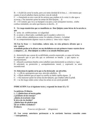 B. ―Acabó de cerrar la noche, pero con tanta claridad de la luna, (…) de manera que
cuanto el novel caballero hacía era bien visto de todos‖.
C. ―Antojósele en esto a uno de los arrieros que estaban en la venta ir a dar agua a
su recua, y fue menester quitar las armas de Don Quijote, …‖
D. ―El ventero, que vio a su huésped a sus pies y oyó semejantes razones, estaba
confuso mirándole, sin saber qué hacerse ni decirle,…‖
9. Un rasgo manierista que se manifiesta en Don Quijote como héroe de la novela es
que
A. actúa sin exhibicionismo ni vulgaridad.
B. es astuto y observador, cualidades que le ayudan a sobrevivir.
C. exalta valores caballerescos como: la valentía, el honor y la lealtad.
D. su comportamiento algunas veces es cómico y otras veces trágico.
10. Con la frase ―- Acorredme, señora mía, en esta primera afrenta que a
este vuestro
avasallado pecho se le ofrece; no me desfallezca en este primero trance vuestro favor
y amparo (…)‖ , Don Quijote se refiere a su amada Dulcinea para
A. demostrarle que a pesar de su debilitado corazón enamorado, es capaz de luchar.
B. expresarle que es por ella que se enfrentará en batalla y que espera su
reconocimiento.
C. ofrecerle su primera batalla como caballero para demostrarle su esfuerzo y vigor.
D. solicitarle su protección y acompañamiento moral, y expresarle su amor
incondicional.
11. Selecciona la opción en la que se ha destacado un adverbio.
A. ―-¡Oh tú, quienquiera que seas, atrevido caballero…!‖
B. ―Díjole también que en aquel su castillo no había capilla alguna…‖.
C. ―fue menester quitar las armas de don Quijote, que estaban sobre la pila‖.
D. ―se dio luego orden como velase las armas en un corral grande‖.
INDICACIÓN: Lee el siguiente texto y responde los ítems 12 y 13.
La pobreza. El dinero.
(…) ¿Quién hace al tuerto galán
y prudente al sin consejo?
¿Quién al avariento viejo
le sirve de río Jordán?
¿Quién hace de piedras pan
sin ser el Dios verdadero?
El dinero
Francisco de Quevedo

(fragmento)

12. Los versos anteriores pertenecen a la corriente barroca conocida como
―conceptismo‖ ,

 