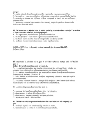 porque
A. aspira, a través de un lenguaje sencillo, expresar las experiencias con Dios.
B. las palabras y recursos estilísticos utilizados provocan cierta musicalidad al leerlos.
C. presenta un mundo de brillante belleza expresado a través de un artificioso
lenguaje culto.
D. pretende a través de los contrastes, los chistes y juegos de palabras denunciar la
deteriorada situación social.
13. En los versos ―¿Quién hace al tuerto galán/ y prudente al sin consejo?” se utiliza
la figura literaria llamada paradoja porque
A. las expresiones presentan una aparente contradicción.
B. las dos palabras e ideas tienen significados contradictorios.
C. las frases fueron escritas para ser interpretadas con doble sentido.
D. las frases pueden interpretarse según varias significaciones.
INDICACIÓN: Lee el siguiente texto y responde los ítems del 14 al 17.
Software Libre

15. Selecciona la oración en la que el conector señalado indica una conclusión
que se
deduce de la información previa presentada.
A. ―…debe comprenderse que muchas obras son de tipo software libre y brindan sus
ventajas, pero existen obras informáticas que no son afines a esa filosofía‖.
B. ―…existen obras informáticas que no son afines a esta filosofía y por lo tanto se
denominan de Software Privativo…‖
C. ―La libertad de estudiar cómo trabaja el programa y cambiarlo para que haga lo
que usted quiera‖.
D. ―Richard Stallman comenzó a trabajar en el proyecto GNU, debido a un famoso
inconveniente con un impresor en el laboratorio donde trabajó‖.
16. La intención principal del autor del texto es
A.
B.
C.
D.

comparar los beneficios del software libre y el privativo.
dar a conocer el origen del software libre.
dar a conocer las desventajas del software privativo.
promover el uso del software libre.

17. En el texto anterior predomina la función ―referencial‖ del lenguaje ya
que
A. el emisor expresa sus sentimientos y estados de ánimo.
B. la información se centra en el contexto de lo que se habla.

 