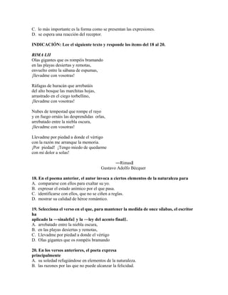 C. lo más importante es la forma como se presentan las expresiones.
D. se espera una reacción del receptor.
INDICACIÓN: Lee el siguiente texto y responde los ítems del 18 al 20.
RIMA LII
Olas gigantes que os rompéis bramando
en las playas desiertas y remotas,
envuelto entre la sábana de espumas,
¡llevadme con vosotras!
Ráfagas de huracán que arrebatáis
del alto bosque las marchitas hojas,
arrastrado en el ciego torbellino,
¡llevadme con vosotras!
Nubes de tempestad que rompe el rayo
y en fuego ornáis las desprendidas orlas,
arrebatado entre la niebla oscura,
¡llevadme con vosotras!
Llevadme por piedad a donde el vértigo
con la razón me arranque la memoria.
¡Por piedad! ¡Tengo miedo de quedarme
con mi dolor a solas!
―Rimas‖
Gustavo Adolfo Bécquer
18. En el poema anterior, el autor invoca a ciertos elementos de la naturaleza para
A. compararse con ellos para exaltar su yo.
B. expresar el estado anímico por el que pasa.
C. identificarse con ellos, que no se ciñen a reglas.
D. mostrar su calidad de héroe romántico.
19. Selecciona el verso en el que, para mantener la medida de once sílabas, el escritor
ha
aplicado la ―sinalefa‖ y la ―ley del acento final‖ .
A. arrebatado entre la niebla oscura,
B. en las playas desiertas y remotas,
C. Llevadme por piedad a donde el vértigo
D. Olas gigantes que os rompéis bramando
20. En los versos anteriores, el poeta expresa
principalmente
A. su soledad refugiándose en elementos de la naturaleza.
B. las razones por las que no puede alcanzar la felicidad.

 
