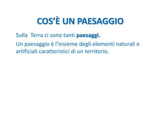 COS’È UN PAESAGGIO
Sulla Terra ci sono tanti paesaggi.
Un paesaggio è l’insieme degli elementi naturali e
artificiali cara...