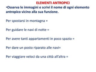 ELEMENTI ANTROPICI
•Osserva le immagini e scrivi il nome di ogni elemento
antropico vicino alla sua funzione.
Per spostarsi in montagna =
Per guidare le navi di notte =
Per avere tanti appartamenti in poco spazio =
Per dare un posto riparato alle navi=
Per viaggiare veloci da una città all’altra =
 