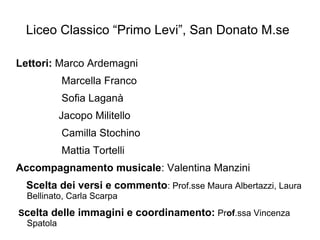 Liceo Classico “Primo Levi”, San Donato M.se
Lettori: Marco Ardemagni
Marcella Franco
Sofia Laganà
Jacopo Militello
Camilla Stochino
Mattia Tortelli
Accompagnamento musicale: Valentina Manzini
Scelta dei versi e commento: Prof.sse Maura Albertazzi, Laura
Bellinato, Carla Scarpa
Scelta delle immagini e coordinamento: Prof.ssa Vincenza
Spatola
 