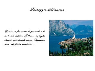Paesaggio dell'anima
Deliziosa fra tutte le penisole e le
isole del duplice Nettuno, in laghi
chiari, sul deserto mare, Sirmione
mia, che festa rivederti...
 