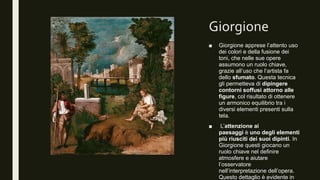 Giorgione
■ Giorgione apprese l’attento uso
dei colori e della fusione dei
toni, che nelle sue opere
assumono un ruolo chiave,
grazie all’uso che l’artista fa
dello sfumato. Questa tecnica
gli permetteva di dipingere
contorni soffusi attorno alle
figure, col risultato di ottenere
un armonico equilibrio tra i
diversi elementi presenti sulla
tela.
■ L’attenzione ai
paesaggi è uno degli elementi
più riusciti dei suoi dipinti. In
Giorgione questi giocano un
ruolo chiave nel definire
atmosfere e aiutare
l’osservatore
nell’interpretazione dell’opera.
Questo dettaglio è evidente in
 