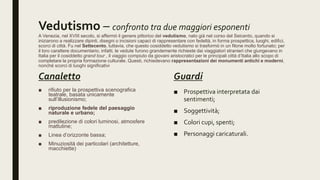 Vedutismo – confronto tra due maggiori esponenti
A Venezia, nel XVIII secolo, si affermò il genere pittorico del vedutismo, nato già nel corso del Seicento, quando si
iniziarono a realizzare dipinti, disegni o incisioni capaci di rappresentare con fedeltà, in forma prospettica, luoghi, edifici,
scorci di città. Fu nel Settecento, tuttavia, che questo cosiddetto vedutismo si trasformò in un filone molto fortunato; per
il loro carattere documentario, infatti, le vedute furono grandemente richieste dai viaggiatori stranieri che giungevano in
Italia per il cosiddetto grand tour , il viaggio compiuto da giovani aristocratici per le principali città d’Italia allo scopo di
completare la propria formazione culturale. Questi, richiedevano rappresentazioni dei monumenti antichi e moderni,
nonché scorci di luoghi significativi
Canaletto
■ rifiuto per la prospettiva scenografica
teatrale, basata unicamente
sull’illusionismo;
■ riproduzione fedele del paesaggio
naturale e urbano;
■ predilezione di colori luminosi, atmosfere
mattutine;
■ Linea d’orizzonte bassa;
■ Minuziosità dei particolari (architetture,
macchiette)
Guardi
■ Prospettiva interpretata dai
sentimenti;
■ Soggettività;
■ Colori cupi, spenti;
■ Personaggi caricaturali.
 