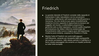 Friedrich
■ La grande intensità di Friedrich consiste nella capacità di
trascendere il dato naturalistico con le convenzioni
simboliche, sollecitando nell’osservatore identificazione e
risonanza. Ciò che rende le sue opere incredibilmente
moderne è la loro capacità di rispecchiare le tensioni del
soggetto nel mondo, e sottomettere proporzioni e
gerarchie solo a criteri espressivi, nonché quella singolare
luminescenza che dilata il dilemma esistenziale del
Romanticismo nella nuova e tragica aura dell’esperienza
moderna post-cristiana, sospesa tra l’Essere e il Nulla.
■ Mentre l’arte di Friedrich non avrà molti seguaci
nell’Ottocento, venendo poi riscoperta dalle avanguardie
del secolo successivo, nello stesso periodo in Inghilterra si
fanno strada paesaggisti che avranno un impatto profondo
su tutta l’arte europea.
 