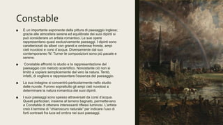 Constable
■ È un importante esponente della pittura di paesaggio inglese;
grazie alle atmosfere serene ed equilibrate dei suoi dipinti si
può considerare un artista romantico. Le sue opere
rappresentano quasi esclusivamente paesaggi. I dipinti sono
caratterizzati da alberi con grandi e ombrose fronde, ampi
cieli nuvolosi e corsi d’acqua. Diversamente dal suo
contemporaneo W. Turner le composizioni sono più pacate e
serene.
■ Constable affrontò lo studio e la rappresentazione del
paesaggio con metodo scientifico. Nonostante ciò non si
limitò a copiare semplicemente dal vero la natura. Tentò,
infatti, di cogliere e rappresentare l’essenza del paesaggio.
■ La sua indagine si concentrò particolarmente nello studio
delle nuvole. Furono soprattutto gli ampi cieli nuvolosi a
determinare la natura romantica dei suoi dipinti.
■ I suoi paesaggi sono spesso attraversati da corsi d’acqua.
Questi particolari, insieme al terreno bagnato, permettevano
a Constable di ottenere interessanti riflessi luminosi. L’artista
creò il termine di “chiaroscuro naturale” per indicare l’uso di
forti contrasti fra luce ed ombra nei suoi paesaggi.
 