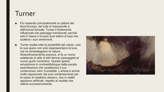 Turner
■ Pur essendo principalmente un pittore del
Nord Europa, del sole di mezzanotte e
dell’aurora boreale, Turner è fortemente
influenzato dai paesaggi meridionali, perché
solo lì riesce a trovare quel delirio di luce che
scatena i suoi sentimenti.
■ Turner esalta tutte le possibilità del colore, così
le sue opere non solo rappresentano la luce,
ma ne simboleggiano la natura.
Straordinariamente precoce, si fa un nome
adattando lo stile di altri famosi paesaggisti al
nuovo gusto romantico. Questa aperta
emulazione lo contraddistingue dalla pacata
assimilazione che caratterizza il suo
conterraneo John Constable. L’artista è anche
molto apprezzato dai suoi contemporanei per
le opere di carattere classico, che in realtà
appaiono artificiali, rispetto ai risultati che
otterrà successivamente.
 