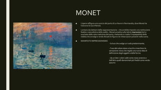 MONET
■ L’opera raffigura uno scorcio del porto di Le Havre in Normandia, dove Monet ha
trascorso la sua infanzia.
■ Lontano dai dettami della rappresentazione – che avrebbe imposto una restituzione
fedele e naturalistica della realtà – Monet proietta sulla tela le impressioni da lui
suscitate dalla vista mattutina del porto, mettendo in risalto l’impalpabilità della
nebbia che avvolge e rende sfocate le figure e le imbarcazioni presenti nella scena.
■ MANIFESTO IMPRESSIONISMO
- la luce che svolge un ruolo predominante;
- l’uso del colore steso a tocchi e macchie e la
sensazione visiva che regala una nuova idea di
definizione degli oggetti e delle forme.
- da un lato i colori caldi come rosso-arancio e
dall’altro quelli denominati più freddi come verde-
azzurro
 