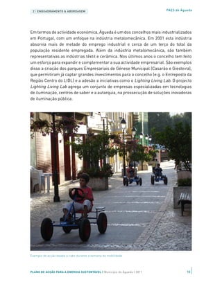 2 | ENQUADRAMENTO & ABORDAGEM                                           PAES de Águeda




Em termos de actividade económica, Águeda é um dos concelhos mais industrializados
em Portugal, com um enfoque na indústria metalomecânica. Em 2001 esta indústria
absorvia mais de metade do emprego industrial e cerca de um terço do total da
população residente empregada. Além da indústria metalomecânica, são também
representativas as indústrias têxtil e cerâmica. Nos últimos anos o concelho tem feito
um esforço para expandir e complementar a sua actividade empresarial. São exemplos
disso a criação dos parques Empresariais de Génese Municipal (Casarão e Giesteira),
que permitiram já captar grandes investimentos para o concelho (e.g. o Entreposto da
Região Centro do LIDL) e a adesão a iniciativas como o Lighting Living Lab. O projecto
Lighting Living Lab agrega um conjunto de empresas especializadas em tecnologias
de iluminação, centros de saber e a autarquia, na prossecução de soluções inovadoras
de iluminação pública.




Exemplo de acção levada a cabo durante a semana da mobilidade




PLANO DE ACÇÃO PARA A ENERGIA SUSTENTÁVEL | Município de Águeda | 2011              10
 