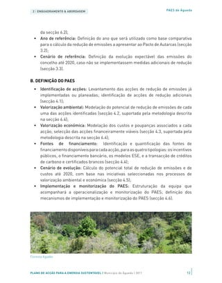 2 | ENQUADRAMENTO & ABORDAGEM                                            PAES de Águeda




     da secção 6.2);
  •	 Ano de referência: Definição do ano que será utilizado como base comparativa
     para o cálculo da redução de emissões a apresentar ao Pacto de Autarcas (secção
     3.2);
  •	 Cenário de referência: Definição da evolução expectável das emissões do
     concelho até 2020, caso não se implementassem medidas adicionais de redução
     (secção 3.3).

B. DEFINIÇÃO DO PAES
  •	 Identificação de acções: Levantamento das acções de redução de emissões já
     implementadas ou planeadas; identificação de acções de redução adicionais
     (secção 4.1);
  •	 Valorização ambiental: Modelação do potencial de redução de emissões de cada
     uma das acções identificadas (secção 4.2, suportada pela metodologia descrita
     na secção 6.4);
  •	 Valorização económica: Modelação dos custos e poupanças associados a cada
     acção; selecção das acções financeiramente viáveis (secção 4.3, suportada pela
     metodologia descrita na secção 6.4);
  •	 Fontes de financiamento: Identificação e quantificação das fontes de
     financiamento disponíveis para cada acção, para as quatro tipologias: os incentivos
     públicos, o financiamento bancário, os modelos ESE, e a transacção de créditos
     de carbono e certificados brancos (secção 4.4);
  •	 Cenário de evolução: Cálculo do potencial total de redução de emissões e de
     custos até 2020, com base nas iniciativas seleccionadas nos processos de
     valorização ambiental e económica (secção 4.5);
  •	 Implementação e monitorização do PAES: Estruturação da equipa que
     acompanhará a operacionalização e monitorização do PAES; definição dos
     mecanismos de implementação e monitorização do PAES (secção 4.6).




Floresta Agadão




PLANO DE ACÇÃO PARA A ENERGIA SUSTENTÁVEL | Município de Águeda | 2011               12
 