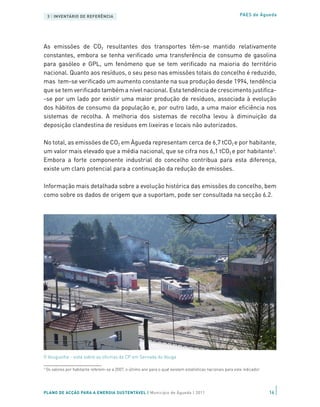 3 | INVENTÁRIO DE REFERÊNCIA                                                                                PAES de Águeda




As emissões de CO2 resultantes dos transportes têm-se mantido relativamente
constantes, embora se tenha verificado uma transferência de consumo de gasolina
para gasóleo e GPL, um fenómeno que se tem verificado na maioria do território
nacional. Quanto aos resíduos, o seu peso nas emissões totais do concelho é reduzido,
mas tem-se verificado um aumento constante na sua produção desde 1994, tendência
que se tem verificado também a nível nacional. Esta tendência de crescimento justifica-
-se por um lado por existir uma maior produção de resíduos, associada à evolução
dos hábitos de consumo da população e, por outro lado, a uma maior eficiência nos
sistemas de recolha. A melhoria dos sistemas de recolha levou à diminuição da
deposição clandestina de resíduos em lixeiras e locais não autorizados.

No total, as emissões de CO2 em Águeda representam cerca de 6,7 tCO2 e por habitante,
um valor mais elevado que a média nacional, que se cifra nos 6,1 tCO2 e por habitante3.
Embora a forte componente industrial do concelho contribua para esta diferença,
existe um claro potencial para a continuação da redução de emissões.

Informação mais detalhada sobre a evolução histórica das emissões do concelho, bem
como sobre os dados de origem que a suportam, pode ser consultada na secção 6.2.




O Vouguinha - vista sobre as oficinas da CP em Sernada do Vouga

3
    Os valores por habitante referem-se a 2007, o último ano para o qual existem estatísticas nacionais para este indicador




PLANO DE ACÇÃO PARA A ENERGIA SUSTENTÁVEL | Município de Águeda | 2011                                                        16
 