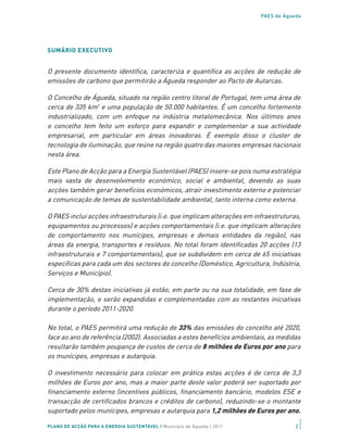 PAES de Águeda




SUMÁRIO EXECUTIVO


O presente documento identifica, caracteriza e quantifica as acções de redução de
emissões de carbono que permitirão a Águeda responder ao Pacto de Autarcas.

O Concelho de Águeda, situado na região centro litoral de Portugal, tem uma área de
cerca de 335 km2 e uma população de 50.000 habitantes. É um concelho fortemente
industrializado, com um enfoque na indústria metalomecânica. Nos últimos anos
o concelho tem feito um esforço para expandir e complementar a sua actividade
empresarial, em particular em áreas inovadoras. É exemplo disso o cluster de
tecnologia de iluminação, que reúne na região quatro das maiores empresas nacionais
nesta área.

Este Plano de Acção para a Energia Sustentável (PAES) insere-se pois numa estratégia
mais vasta de desenvolvimento económico, social e ambiental, devendo as suas
acções também gerar benefícios económicos, atrair investimento externo e potenciar
a comunicação de temas de sustentabilidade ambiental, tanto interna como externa.

O PAES inclui acções infraestruturais (i.e. que implicam alterações em infraestruturas,
equipamentos ou processos) e acções comportamentais (i.e. que implicam alterações
de comportamento nos munícipes, empresas e demais entidades da região), nas
áreas da energia, transportes e resíduos. No total foram identificadas 20 acções (13
infraestruturais e 7 comportamentais), que se subdividem em cerca de 65 iniciativas
específicas para cada um dos sectores do concelho (Doméstico, Agricultura, Indústria,
Serviços e Município).

Cerca de 30% destas iniciativas já estão, em parte ou na sua totalidade, em fase de
implementação, e serão expandidas e complementadas com as restantes iniciativas
durante o período 2011-2020.

No total, o PAES permitirá uma redução de 33% das emissões do concelho até 2020,
face ao ano de referência (2002). Associadas a estes benefícios ambientais, as medidas
resultarão também poupança de custos de cerca de 8 milhões de Euros por ano para
os munícipes, empresas e autarquia.

O investimento necessário para colocar em prática estas acções é de cerca de 3,3
milhões de Euros por ano, mas a maior parte deste valor poderá ser suportado por
financiamento externo (incentivos públicos, financiamento bancário, modelos ESE e
transacção de certificados brancos e créditos de carbono), reduzindo-se o montante
suportado pelos munícipes, empresas e autarquia para 1,2 milhões de Euros por ano.

PLANO DE ACÇÃO PARA A ENERGIA SUSTENTÁVEL | Município de Águeda | 2011               2
 