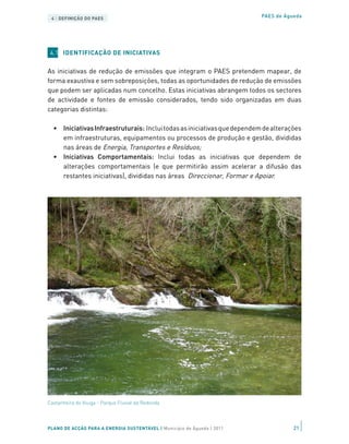 4 | DEFINIÇÃO DO PAES                                                     PAES de Águeda




 4.1 IDENTIFICAÇÃO DE INICIATIVAS


As iniciativas de redução de emissões que integram o PAES pretendem mapear, de
forma exaustiva e sem sobreposições, todas as oportunidades de redução de emissões
que podem ser aplicadas num concelho. Estas iniciativas abrangem todos os sectores
de actividade e fontes de emissão considerados, tendo sido organizadas em duas
categorias distintas:

  •	 Iniciativas Infraestruturais: Inclui todas as iniciativas que dependem de alterações
     em infraestruturas, equipamentos ou processos de produção e gestão, divididas
     nas áreas de Energia, Transportes e Resíduos;
  •	 Iniciativas Comportamentais: Inclui todas as iniciativas que dependem de
     alterações comportamentais (e que permitirão assim acelerar a difusão das
     restantes iniciativas), divididas nas áreas Direccionar, Formar e Apoiar.




Castanheira do Vouga - Parque Fluvial da Redonda




PLANO DE ACÇÃO PARA A ENERGIA SUSTENTÁVEL | Município de Águeda | 2011                21
 