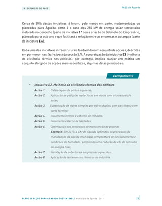 4 | DEFINIÇÃO DO PAES                                                           PAES de Águeda




Cerca de 30% destas iniciativas já foram, pelo menos em parte, implementadas ou
planeadas para Águeda, como é o caso dos 250 kW de energia solar fotovoltaica
instalada no concelho (parte da iniciativa E1) ou a criação do Gabinete do Empresário,
planeada para este ano e que facilitará a relação entre as empresas e autarquia (parte
da iniciativa E6).

Cada uma das iniciativas infraestruturais foi dividida num conjunto de acções, descritas
em pormenor nas fact-sheets da secção 5.1. A concretização da iniciativa E3 (melhoria
da eficiência térmica nos edifícios), por exemplo, implica colocar em prática um
conjunto alargado de acções mais específicas, algumas delas já iniciadas:



                                                                           Exemplificativo

      •   Iniciativa E3. Melhoria da eficiência térmica dos edifícios
          Acção 1.       Calafetagem de portas e janelas;
          Acção 2.       Aplicação de películas reflectoras em vidros com alta exposição
                         solar;
          Acção 3.       Substituição de vidros simples por vidros duplos, com caixilharia com
                         corte térmico;
          Acção 4.       Isolamento interno e externo de telhados;
          Acção 5.       Isolamento externo de fachadas;
          Acção 6.       Optimização dos processos de manutenção de piscinas
                         Exemplo: Em 2010, a CM de Águeda optimizou os processos de
                         manutenção da piscina municipal, temperatura de funcionamento e
                         condições de humidade, permitindo uma redução de 4% do consumo
                         de energia final;
          Acção 7.       Instalação de coberturas em piscinas aquecidas;
          Acção 8.       Aplicação de isolamentos térmicos na indústria.




PLANO DE ACÇÃO PARA A ENERGIA SUSTENTÁVEL | Município de Águeda | 2011                       23
 