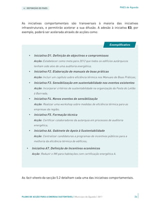 4 | DEFINIÇÃO DO PAES                                                            PAES de Águeda




As iniciativas comportamentais são transversais à maioria das iniciativas
infraestruturais, e permitirão acelerar a sua difusão. A adesão à iniciativa E3, por
exemplo, poderá ser acelerada através de acções como:



                                                                         Exemplificativo


        •    Iniciativa D1. Definição de objectivos e compromissos
             Acção: Estabelecer como meta para 2012 que todos os edifícios autárquicos
             tenham sido alvo de uma auditoria energética;
        •    Iniciativa F2. Elaboração de manuais de boas práticas
             Acção: Incluir um capítulo sobre eficiência térmica nos Manuais de Boas Práticas ;
        •    Iniciativa F3. Sensibilização em sustentabilidade nos eventos existentes
             Acção: Incorporar critérios de sustentabilidade na organização da Festa do Leitão
             à Bairrada;
        •    Iniciativa F4. Novos eventos de sensibilização
             Acção: Realizar uma workshop sobre medidas de eficiência térmica para as
             empresas da região;
        •    Iniciativa F5. Formação técnica
             Acção: Certificar colaboradores da autarquia em processos de auditoria
             energética;
     • Iniciativa A6. Gabinete de Apoio à Sustentabilidade
As fact-sheets da secção 5.2 detalham a programas de acções comportamentais.
         Acção: Centralizar candidaturas cada uma das incentivos públicos para a
             melhoria da eficiência térmica de edifícios;

    •       Iniciativa A7. Definição de Incentivos económicos
            Acção: Reduzir o IMI para habitações com certificação energética A.




As fact-sheets da secção 5.2 detalham cada uma das iniciativas comportamentais.




PLANO DE ACÇÃO PARA A ENERGIA SUSTENTÁVEL | Município de Águeda | 2011                       24
 