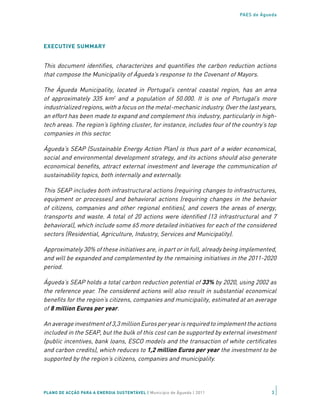 PAES de Águeda




EXECUTIVE SUMMARY


This document identifies, characterizes and quantifies the carbon reduction actions
that compose the Municipality of Águeda’s response to the Covenant of Mayors.

The Águeda Municipality, located in Portugal’s central coastal region, has an area
of approximately 335 km2 and a population of 50.000. It is one of Portugal’s more
industrialized regions, with a focus on the metal-mechanic industry. Over the last years,
an effort has been made to expand and complement this industry, particularly in high-
tech areas. The region’s lighting cluster, for instance, includes four of the country’s top
companies in this sector.

Águeda’s SEAP (Sustainable Energy Action Plan) is thus part of a wider economical,
social and environmental development strategy, and its actions should also generate
economical benefits, attract external investment and leverage the communication of
sustainability topics, both internally and externally.

This SEAP includes both infrastructural actions (requiring changes to infrastructures,
equipment or processes) and behavioral actions (requiring changes in the behavior
of citizens, companies and other regional entities), and covers the areas of energy,
transports and waste. A total of 20 actions were identified (13 infrastructural and 7
behavioral), which include some 65 more detailed initiatives for each of the considered
sectors (Residential, Agriculture, Industry, Services and Municipality).

Approximately 30% of these initiatives are, in part or in full, already being implemented,
and will be expanded and complemented by the remaining initiatives in the 2011-2020
period.

Águeda’s SEAP holds a total carbon reduction potential of 33% by 2020, using 2002 as
the reference year. The considered actions will also result in substantial economical
benefits for the region’s citizens, companies and municipality, estimated at an average
of 8 million Euros per year.

An average investment of 3,3 million Euros per year is required to implement the actions
included in the SEAP, but the bulk of this cost can be supported by external investment
(public incentives, bank loans, ESCO models and the transaction of white certificates
and carbon credits), which reduces to 1,2 million Euros per year the investment to be
supported by the region’s citizens, companies and municipality.




PLANO DE ACÇÃO PARA A ENERGIA SUSTENTÁVEL | Município de Águeda | 2011                   3
 