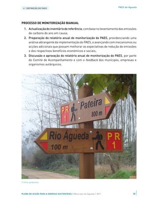 4 | DEFINIÇÃO DO PAES                                                   PAES de Águeda




PROCESSO DE MONITORIZAÇÃO BIANUAL
  1.	 Actualização do inventário de referência, com base no levantamento das emissões
      de carbono do ano em causa;
  2.	 Preparação do relatório anual de monitorização do PAES, providenciando uma
      análise abrangente da implementação do PAES, e avançando com mecanismos ou
      acções adicionais que possam melhorar as expectativas de redução de emissões
      e dos respectivos benefícios económicos e sociais;
  3.	 Discussão e aprovação do relatório anual de monitorização do PAES, por parte
      do Comité de Acompanhamento e com o feedback dos munícipes, empresas e
      organismos autárquicos.




Trilhos pedestres




PLANO DE ACÇÃO PARA A ENERGIA SUSTENTÁVEL | Município de Águeda | 2011              38
 