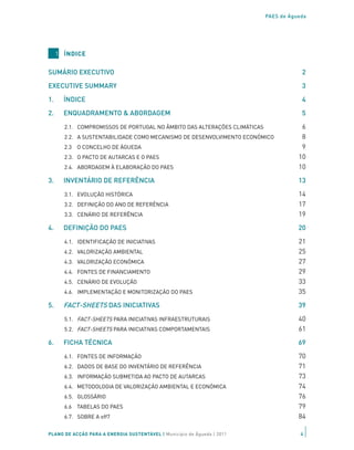 PAES de Águeda




     1 ÍNDICE

SUMÁRIO EXECUTIVO	                                                                      2

EXECUTIVE SUMMARY	                                                                      3

1.     ÍNDICE                                                                           4

2.     ENQUADRAMENTO & ABORDAGEM	                                                       5

       2.1. COMPROMISSOS DE PORTUGAL NO ÂMBITO DAS ALTERAÇÕES CLIMÁTICAS	               6
       2.2. A SUSTENTABILIDADE COMO MECANISMO DE DESENVOLVIMENTO ECONÓMICO              8
       2.3 O CONCELHO DE ÁGUEDA	                                                        9
       2.3. O PACTO DE AUTARCAS E O PAES	                                              10
       2.4. ABORDAGEM À ELABORAÇÃO DO PAES                                             10

3.     INVENTÁRIO DE REFERÊNCIA	                                                       13

       3.1. EVOLUÇÃO HISTÓRICA	                                                        14
       3.2. DEFINIÇÃO DO ANO DE REFERÊNCIA	                                            17
       3.3. CENÁRIO DE REFERÊNCIA                                                      19

4.     DEFINIÇÃO DO PAES	                                                              20

       4.1. IDENTIFICAÇÃO DE INICIATIVAS	                                              21
       4.2. VALORIZAÇÃO AMBIENTAL                                                      25
       4.3. VALORIZAÇÃO ECONÓMICA	                                                     27
       4.4. FONTES DE FINANCIAMENTO                                                    29
       4.5. CENÁRIO DE EVOLUÇÃO                                                        33
       4.6. IMPLEMENTAÇÃO E MONITORIZAÇÃO DO PAES                                      35
5.     FACT-SHEETS DAS INICIATIVAS                                                     39

       5.1. FACT-SHEETS PARA INICIATIVAS INFRAESTRUTURAIS                              40
       5.2. FACT-SHEETS PARA INICIATIVAS COMPORTAMENTAIS                               61

6.     FICHA TÉCNICA                                                                   69

       6.1. FONTES DE INFORMAÇÃO                                                       70
       6.2. DADOS DE BASE DO INVENTÁRIO DE REFERÊNCIA                                  71
       6.3. INFORMAÇÃO SUBMETIDA AO PACTO DE AUTARCAS                                  73
       6.4. METODOLOGIA DE VALORIZAÇÃO AMBIENTAL E ECONÓMICA                           74
       6.5. GLOSSÁRIO                                                                  76
       6.6 TABELAS DO PAES                                                             79
       6.7. SOBRE A off7                                                               84

PLANO DE ACÇÃO PARA A ENERGIA SUSTENTÁVEL | Município de Águeda | 2011                  4
 