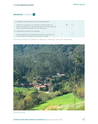 Exemplo: A aplicação de ETICS (External Thermal Insulation
                                                                             D A      I   S M
     Composite Systems) à fachada externa de edifícios, permite                                           PAES de Águeda
 5 | FACT-SHEETS DAS ACÇÕES
     melhorar a eficiência térmica de edifícios existentes, a um custo
     menor do que alterações mais estruturais

 6. Optimização dos processos de manutenção de piscinas

     Exemplo: Em 2010, a CM Águeda optimizou os processos de
INICIATIVA | ENERGIA 3 temperatura de funcionamento
   manutenção da piscina municipal,
                                                                             D A      I   S M
     e condições de humidade, permitindo uma redução de 4% do
     consumo de energia.

 7. Instalação de coberturas em piscinas aquecidas

     Exemplo: Colocação de uma cobertura no plano de água da                 D A      I   S M
     piscina nos períodos em que esta não está em serviço, reduzindo
     assim a perda de energia térmica por evaporação.

 8. Isolamentos térmicos na indústria
                                                                             D A      I   S M
     Exemplo: Aplicação de isolamento térmico em superfícies, tais
     como caldeiras ou tubagens de distribuição de vapor.

LEGENDA DESTINATÁRIOS | D - Doméstico; A - Agricultura; I - Indústria; S - Serviços; M - Municipalidade




Préstimo Carvalhal




PLANO DE ACÇÃO PARA A ENERGIA SUSTENTÁVEL | Município de Águeda | 2011                                               45
 