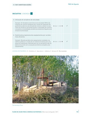 2. Optimização dos procedimentos de operação e
 5 | manutenção DAS ACÇÕES
     FACT-SHEETS                                                                                          PAES de Águeda

     Exemplo: Limitação da banda de operação dos termóstatos.
                                                                              D A     I   S M
   Exemplo: Instalação de sistemas de gestão técnica centralizada
   para controlo central dos sistemas de climatização em edifícios
INICIATIVA privados. (esta acção ainda não foi iniciada nem está
   públicos e | ENERGIA          6
   incluída no modelo de benefícios económicos)


 3. Utilização de variadores de velocidade

     Exemplo: Os Variadores electrónicos de velocidade (VEVs) são
     sistemas de controlo inteligente que, através da regulação dos
     parâmetros eléctricos de entrada dos motores, elevam os seus             D A     I   S M
     níveis de eficiência, permitindo ajustar a velocidade dos motores
     consoante as necessidades através da variação da frequência da
     tensão de alimentação.


 4. Substituição progressiva dos equipamentos por versões
    mais eficientes

     Exemplo: Revisão periódica dos equipamentos instalados nos
     edifícios públicos e criação de um sistema de alertas para uma           D A     I   S M
     potencial substituição, definindo para tal um período de vida útil
     óptimo de acordo com a evolução da eficiência energética dos
     equipamentos.


LEGENDA DESTINATÁRIOS | D - Doméstico; A - Agricultura; I - Indústria; S - Serviços; M - Municipalidade




Fermentelos Poco




PLANO DE ACÇÃO PARA A ENERGIA SUSTENTÁVEL | Município de Águeda | 2011                                               50
 