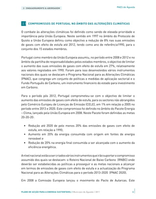 2 | ENQUADRAMENTO & ABORDAGEM                                            PAES de Águeda




 2.1 COMPROMISSOS DE PORTUGAL NO ÂMBITO DAS ALTERAÇÕES CLIMÁTICAS


O combate às alterações climáticas foi definido como sendo de elevada prioridade e
importância pela União Europeia. Neste sentido em 1997 no âmbito do Protocolo de
Quioto a União Europeia definiu como objectivo a redução de 8% nas suas emissões
de gases com efeito de estufa até 2012, tendo como ano de referência1990, para o
conjunto dos 15 estados membros.

Portugal como membro da União Europeia assumiu, no período entre 2008 e 2012 e no
âmbito da partilha de responsabilidades pelos estados membros, o objectivo de limitar
o aumento das suas emissões de gases com efeito de estufa em 27%, relativamente
aos valores registados em 1990. Foram para isso desenvolvidos vários instrumentos
nacionais dos quais se destacam o Programa Nacional para as Alterações Climáticas
(PNAC), que congrega um conjunto de políticas e medidas de aplicação sectorial e o
Fundo Português de Carbono, um instrumento financeiro do estado para investimento
em Carbono.

Para o período pós 2012, Portugal comprometeu-se com o objectivo de limitar o
aumento das emissões de gases com efeito de estufa, para os sectores não abrangidos
pelo Comércio Europeu de Licenças de Emissão (CELE), em 1% em relação a 2005 no
período entre 2013 e 2020. Este compromisso foi definido no âmbito do Pacote Energia
– Clima, lançado pela União Europeia em 2008. Neste Pacote foram definidas as metas
20-20-20:

  •	 Redução até 2020 de pelo menos 20% das emissões de gases com efeito de
     estufa, em relação a 1990;
  •	 Aumento em 20% da energia consumida com origem em fontes de energia
     renovável e
  •	 Redução de 20% na energia final consumida a ser alcançada com o aumento da
     eficiência energética.

A nível nacional estão a ser criados vários instrumentos que irão suportar o compromisso
assumido dos quais se destacam: o Roteiro Nacional de Baixo Carbono (RNBC) onde
deverão ser estabelecidas as políticas a prosseguir e as metas nacionais a alcançar
em termos de emissões de gases com efeito de estufa e a actualização do Programa
Nacional para as Alterações Climáticas para o período 2013-2020 (PNAC 2020).

Em 2008 a Comissão Europeia lançou o movimento do Pacto de Autarcas. Este


PLANO DE ACÇÃO PARA A ENERGIA SUSTENTÁVEL | Município de Águeda | 2011                6
 