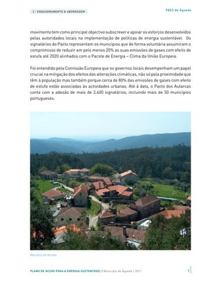 2 | ENQUADRAMENTO & ABORDAGEM                                           PAES de Águeda




movimento tem como principal objectivo subscrever e apoiar os esforços desenvolvidos
pelas autoridades locais na implementação de políticas de energia sustentável. Os
signatários do Pacto representam os municípios que de forma voluntária assumiram o
compromisso de reduzir em pelo menos 20% as suas emissões de gases com efeito de
estufa até 2020 alinhados com o Pacote de Energia – Clima da União Europeia.

Foi entendido pela Comissão Europeia que os governos locais desempenham um papel
crucial na mitigação dos efeitos das alterações climáticas, não só pela proximidade que
têm à população mas também porque cerca de 80% das emissões de gases com efeito
de estufa estão associadas às actividades urbanas. Até à data, o Pacto dos Autarcas
conta com a adesão de mais de 2.400 signatários, incluindo mais de 50 municípios
portugueses.




Macieira de Alcoba




PLANO DE ACÇÃO PARA A ENERGIA SUSTENTÁVEL | Município de Águeda | 2011               7
 
