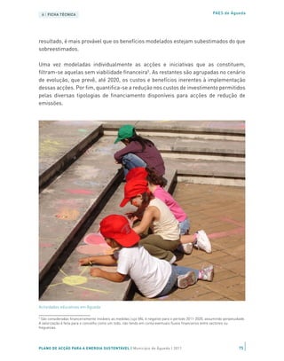 6 | FICHA TÉCNICA                                                                                    PAES de Águeda




resultado, é mais provável que os benefícios modelados estejam subestimados do que
sobreestimados.

Uma vez modeladas individualmente as acções e iniciativas que as constituem,
filtram-se aquelas sem viabilidade financeira5. As restantes são agrupadas no cenário
de evolução, que prevê, até 2020, os custos e benefícios inerentes à implementação
dessas acções. Por fim, quantifica-se a redução nos custos de investimento permitidos
pelas diversas tipologias de financiamento disponíveis para acções de redução de
emissões.




Actividades educativas em Águeda

5
  São consideradas financeiramente inviáveis as medidas cujo VAL é negativo para o período 2011-2020, assumindo perpetuidade.
A valorização é feita para o concelho como um todo, não tendo em conta eventuais fluxos financeiros entre sectores ou
freguesias.




PLANO DE ACÇÃO PARA A ENERGIA SUSTENTÁVEL | Município de Águeda | 2011                                                   75
 