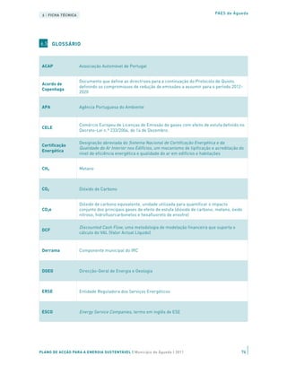 6 | FICHA TÉCNICA                                                                         PAES de Águeda




6.5 GLOSSÁRIO



 ACAP                Associação Automóvel de Portugal


                     Documento que define as directrizes para a continuação do Protocolo de Quioto,
 Acordo de
                     definindo os compromissos de redução de emissões a assumir para o período 2012-
 Copenhaga
                     2020


 APA                 Agência Portuguesa do Ambiente



                     Comércio Europeu de Licenças de Emissão de gases com efeito de estufa definido no
 CELE
                     Decreto-Lei n.º 233/2004, de 14 de Dezembro.

                     Designação abreviada do Sistema Nacional de Certificação Energética e da
 Certificação
                     Qualidade do Ar Interior nos Edifícios , um mecanismo de tipificação e acreditação do
 Energética
                     nível de eficiência energética e qualidade do ar em edifícios e habitações


 CH4                 Metano



 CO2                 Dióxido de Carbono


                     Dióxido de carbono equivalente, unidade utilizada para quantificar o impacto
 CO2e                conjunto dos principais gases de efeito de estufa (dióxido de carbono, metano, óxido
                     nitroso, hidrofluorcarbonetos e hexafluoreto de enxofre)

                     Discounted Cash Flow, uma metodologia de modelação financeira que suporta o
 DCF
                     cálculo do VAL (Valor Actual Líquido)



 Derrama             Componente municipal do IRC



 DGEG                Direcção-Geral de Energia e Geologia



 ERSE                Entidade Reguladora dos Serviços Energéticos



 ESCO                Energy Service Companies, termo em inglês de ESE


                     Termo em português do conceito das Energy Service Companies (ESCO) - modelo de
 ESE                 parceria com operador privado, em que este suporta o custo de investimento e
                     recebe parte das poupanças obtidas


PLANO DE ACÇÃO PARA A ENERGIA SUSTENTÁVEL | Município deSystems| – Sistemas de isolamento pelo
 ETICs
                  External Thermal Insulation Composite Águeda 2011                                     76
                     exterior para edifícios.
 