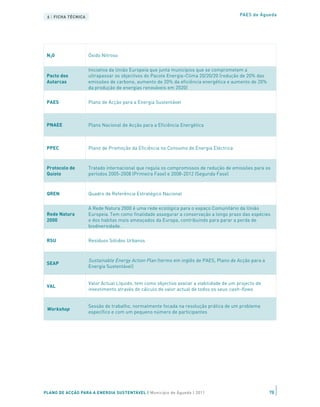 Mini-geração
                 Programa de instalação de sistemas de produção de electricidade renovável até aos
 ou mini-
                 250kW de potência                                                  PAES de Águeda
 produçãoTÉCNICA
 6 | FICHA

                   Conjunto de fontes utilizadas na produção de um dado tipo de energia (e.g. a
 Mix energético    combinação de centrais de ciclo combinado, barragens e energias renováveis
                   utilizadas, entre outras, para produzir energia eléctrica em Portugal)


 N20               Óxido Nitroso

                   Iniciativa da União Europeia que junta municípios que se comprometem a
 Pacto dos         ultrapassar os objectivos do Pacote Energia-Clima 20/20/20 (redução de 20% das
 Autarcas          emissões de carbono, aumento de 20% da eficiência energética e aumento de 20%
                   da produção de energias renováveis em 2020)


 PAES              Plano de Acção para a Energia Sustentável



 PNAEE             Plano Nacional de Acção para a Eficiência Energética



 PPEC              Plano de Promoção da Eficiência no Consumo de Energia Eléctrica



 Protocolo de      Tratado internacional que regula os compromissos de redução de emissões para os
 Quioto            períodos 2005-2008 (Primeira Fase) e 2008-2012 (Segunda Fase)



 QREN              Quadro de Referência Estratégico Nacional

                   A Rede Natura 2000 é uma rede ecológica para o espaço Comunitário da União
 Rede Natura       Europeia. Tem como finalidade assegurar a conservação a longo prazo das espécies
 2000              e dos habitas mais ameaçados da Europa, contribuindo para parar a perda de
                   biodiversidade.


 RSU               Resíduos Sólidos Urbanos



                   Sustainable Energy Action Plan (termo em inglês de PAES, Plano de Acção para a
 SEAP
                   Energia Sustentável)


                   Valor Actual Líquido, tem como objectivo avaliar a viabilidade de um projecto de
 VAL
                   investimento através do cálculo do valor actual de todos os seus cash-flows


                   Sessão de trabalho, normalmente focada na resolução prática de um problema
 Workshop
                   específico e com um pequeno número de participantes




PLANO DE ACÇÃO PARA A ENERGIA SUSTENTÁVEL | Município de Águeda | 2011                                78
 