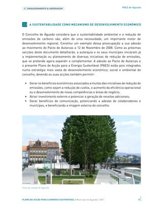 2 | ENQUADRAMENTO & ABORDAGEM                                           PAES de Águeda




2.2 A SUSTENTABILIDADE COMO MECANISMO DE DESENVOLVIMENTO ECONÓMICO


O Concelho de Águeda considera que a sustentabilidade ambiental e a redução de
emissões de carbono são, além de uma necessidade, um importante motor de
desenvolvimento regional. Constitui um exemplo dessa preocupação a sua adesão
ao movimento do Pacto de Autarcas a 12 de Novembro de 2008. Como as próximas
secções deste documento detalharão, a autarquia e os seus munícipes iniciaram já
a implementação ou planeamento de diversas iniciativas de redução de emissões,
que se pretende agora expandir e complementar. A adesão ao Pacto de Autarcas e
o presente Plano de Acção para a Energia Sustentável (PAES) estão pois integrados
numa estratégia mais vasta de desenvolvimento económico, social e ambiental do
concelho, devendo as suas acções também permitir:

  •	 Gerar os benefícios económicos associados a muitas das iniciativas de redução de
     emissões, como sejam a redução de custos, o aumento da eficiência operacional
     ou o desenvolvimento de novas competências e áreas de negócio;
  •	 Atrair investimento externo e potenciar a geração de receitas adicionais;
  •	 Gerar benefícios de comunicação, potenciando a adesão de colaboradores e
     munícipes, e beneficiando a imagem externa do concelho.




Vista da cidade de Águeda




PLANO DE ACÇÃO PARA A ENERGIA SUSTENTÁVEL | Município de Águeda | 2011               8
 