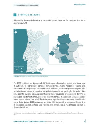 2 | ENQUADRAMENTO & ABORDAGEM                                                                        PAES de Águeda




    2.3 O CONCELHO DE ÁGUEDA


O Concelho de Águeda localiza-se na região centro litoral de Portugal, no distrito de
Aveiro (figura 1).




Figura 1 – Mapa da localização do concelho de Águeda1



Em 2008 residiam em Águeda 49.857 habitantes. O concelho possui uma área total
de 335,3km2 e é constituído por duas zonas distintas. A zona nascente, ou zona alta,
concentra a maior parte da área florestal do concelho, dominada pelo eucalipto e pelo
pinheiro-bravo, sendo a principal actividade económica a produção de lenho. Já a
zona poente, ou zona baixa, apresenta uma maior ocupação urbana (cerca de 94% da
população reside nesta área), agrícola e industrial (nesta zona estão localizadas as seis
áreas industriais do concelho). Estão também aqui localizadas as áreas classificadas
como Rede Natura 2000, ocupando cerca de 11% do território municipal. Como área
de interesse natural destaca-se a Pateira de Fermentelos, a maior lagoa natural da
Península Ibérica.

1
 In Wikimedia Commons. Disponível em:   http://pt.wikipedia.org/wiki/Ficheiro:LocalAgueda.svg#file   Acesso em: 20 Junho
2011.




PLANO DE ACÇÃO PARA A ENERGIA SUSTENTÁVEL | Município de Águeda | 2011                                                     9
 