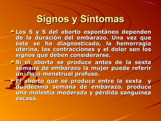 Signos y Síntomas
Los S y S del aborto espontáneo dependen
de la duración del embarazo. Una vez que
éste se ha diagnosticado, la hemorragia
uterina, las contracciones y el dolor son los
signos que deben considerarse.
Si el aborto se produce antes de la sexta
semana de embarazo la mujer puede referir
un flujo menstrual profuso.
El aborto que se produce entre la sexta y
duodécima semana de embarazo, produce
una molestia moderada y pérdida sanguínea
escasa.
 