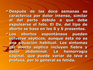 Después de las doce semanas se
caracteriza por dolor intenso, similar
al del parto debido a que debe
expulsarse el feto. El Dx. del tipo de
aborto se basa en los S y S presentes.
Los abortos espontáneos pueden
volverse sépticos, aunque ésta no es
una situación habitual. Los síntomas
del aborto séptico incluyen fiebre y
dolor   abdominal.    La    hemorragia
vaginal, que puede variar de leve a
profusa, por lo general es fétida.
 