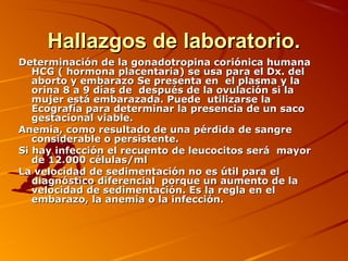 Hallazgos de laboratorio.
Determinación de la gonadotropina coriónica humana
   HCG ( hormona placentaria) se usa para el Dx. del
   aborto y embarazo Se presenta en el plasma y la
   orina 8 a 9 días de después de la ovulación si la
   mujer está embarazada. Puede utilizarse la
   Ecografía para determinar la presencia de un saco
   gestacional viable.
Anemia, como resultado de una pérdida de sangre
   considerable o persistente.
Si hay infección el recuento de leucocitos será mayor
   de 12.000 células/ml
La velocidad de sedimentación no es útil para el
   diagnóstico diferencial porque un aumento de la
   velocidad de sedimentación. Es la regla en el
   embarazo, la anemia o la infección.
 